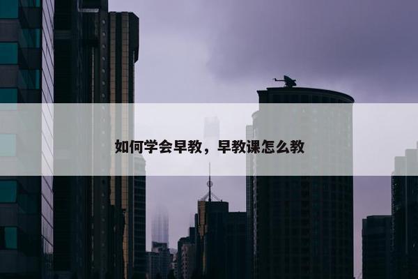 如何学会早教，早教课怎么教