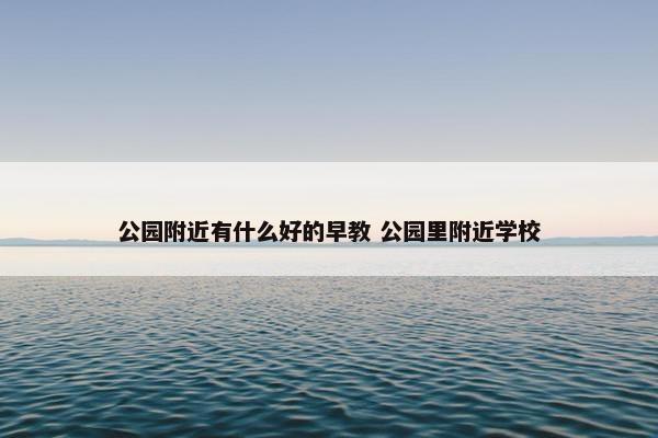 公园附近有什么好的早教 公园里附近学校