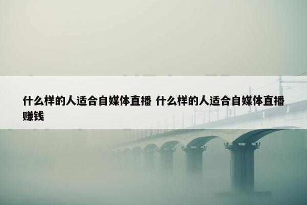 什么样的人适合自媒体直播 什么样的人适合自媒体直播赚钱