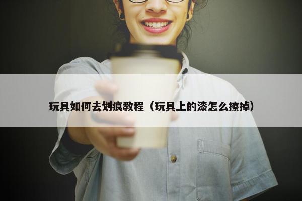 玩具如何去划痕教程（玩具上的漆怎么擦掉）