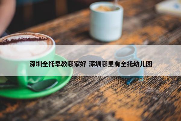 深圳全托早教哪家好 深圳哪里有全托幼儿园