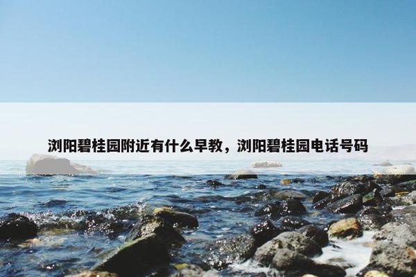 浏阳碧桂园附近有什么早教，浏阳碧桂园电话号码