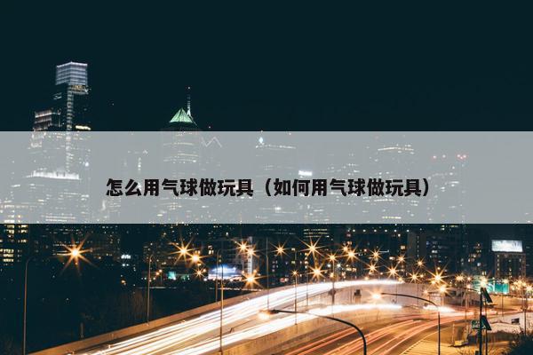 怎么用气球做玩具（如何用气球做玩具）