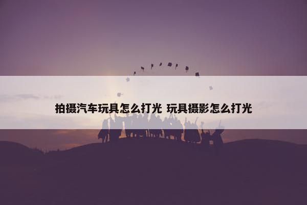 拍摄汽车玩具怎么打光 玩具摄影怎么打光