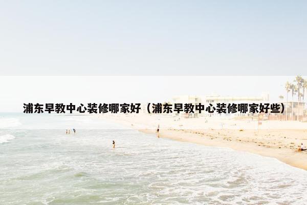 浦东早教中心装修哪家好（浦东早教中心装修哪家好些）