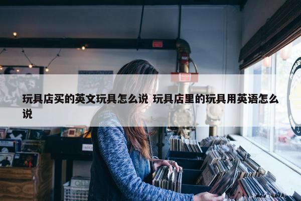 玩具店买的英文玩具怎么说 玩具店里的玩具用英语怎么说