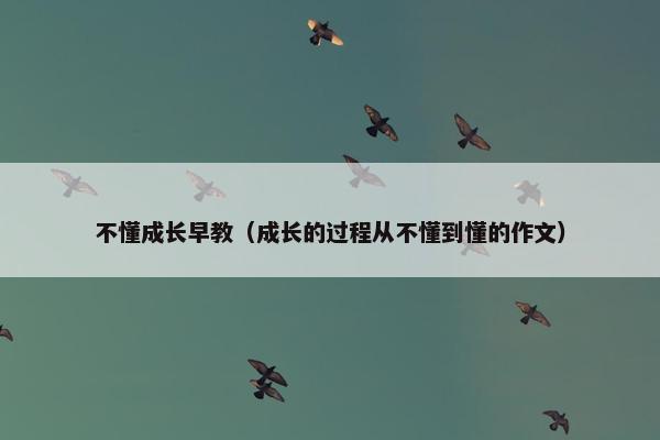 不懂成长早教（成长的过程从不懂到懂的作文）