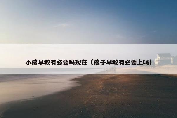 小孩早教有必要吗现在（孩子早教有必要上吗）