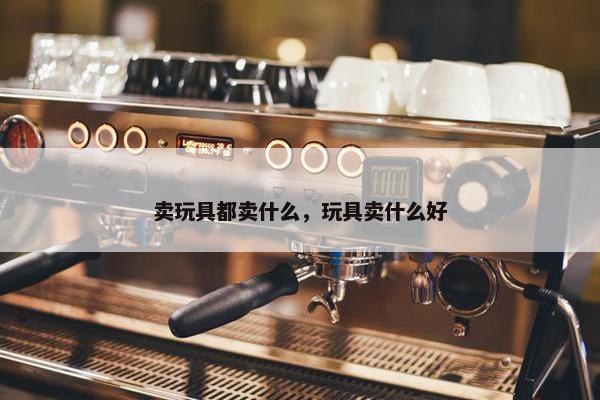 卖玩具都卖什么，玩具卖什么好