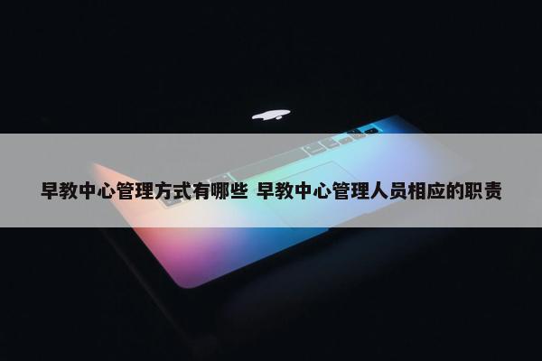 早教中心管理方式有哪些 早教中心管理人员相应的职责