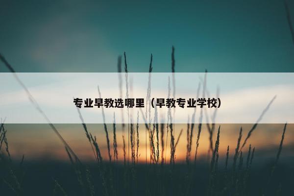 专业早教选哪里（早教专业学校）