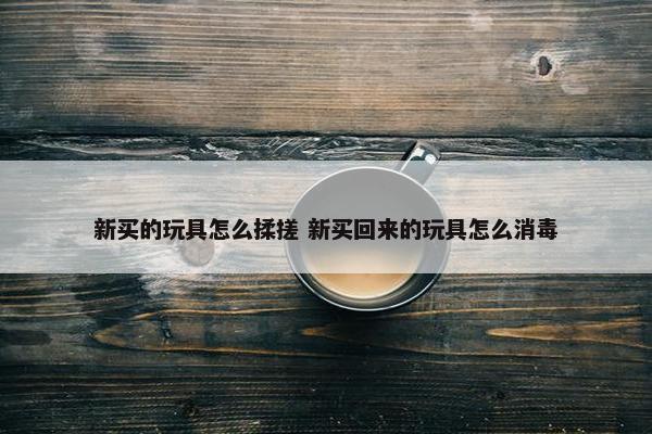 新买的玩具怎么揉搓 新买回来的玩具怎么消毒