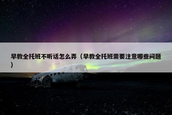 早教全托班不听话怎么弄（早教全托班需要注意哪些问题）