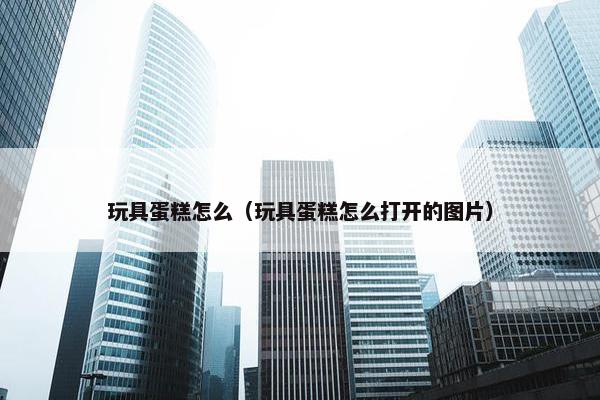 玩具蛋糕怎么（玩具蛋糕怎么打开的图片）