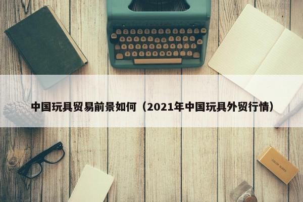 中国玩具贸易前景如何（2021年中国玩具外贸行情）