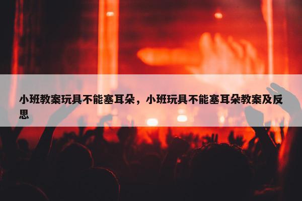 小班教案玩具不能塞耳朵，小班玩具不能塞耳朵教案及反思