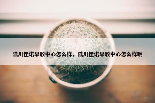 陆川佳诺早教中心怎么样，陆川佳诺早教中心怎么样啊