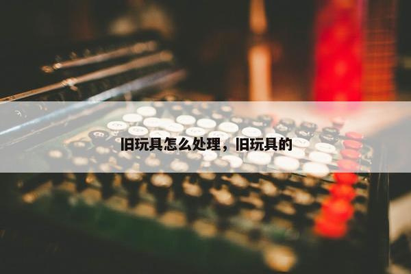 旧玩具怎么处理，旧玩具的