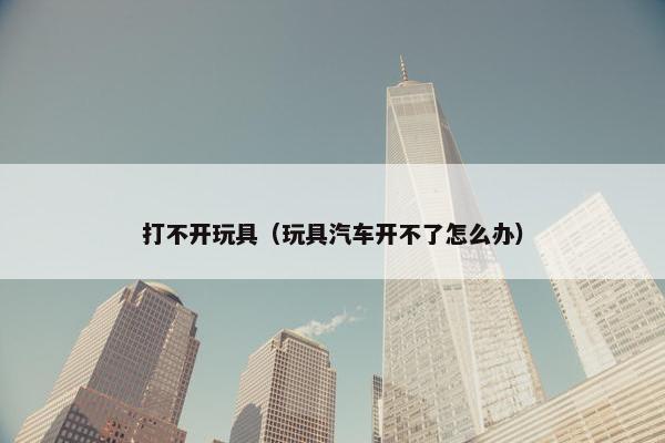 打不开玩具（玩具汽车开不了怎么办）