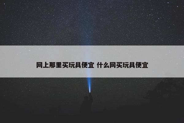 网上那里买玩具便宜 什么网买玩具便宜