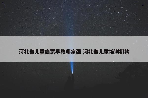 河北省儿童启蒙早教哪家强 河北省儿童培训机构