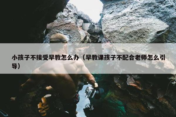 小孩子不接受早教怎么办（早教课孩子不配合老师怎么引导）