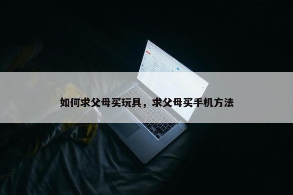 如何求父母买玩具，求父母买手机方法