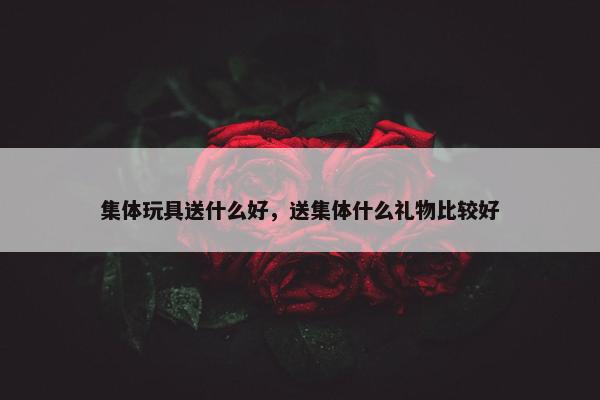 集体玩具送什么好，送集体什么礼物比较好