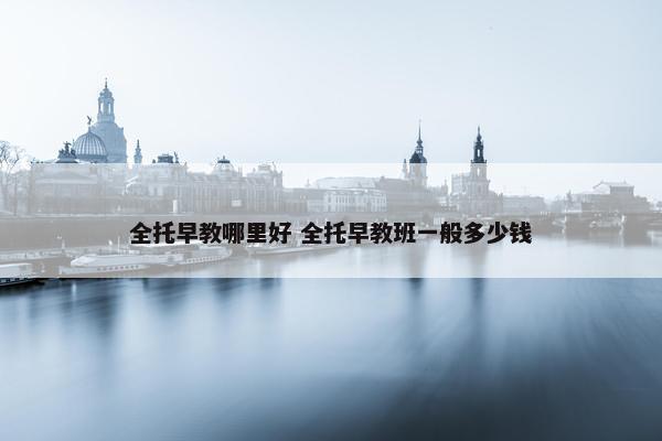 全托早教哪里好 全托早教班一般多少钱