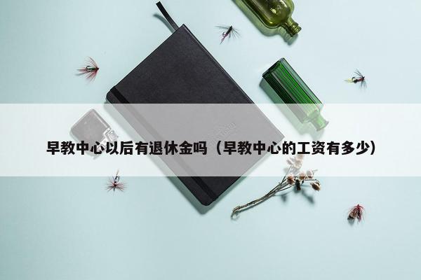 早教中心以后有退休金吗（早教中心的工资有多少）