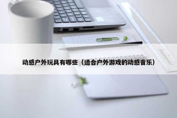 动感户外玩具有哪些（适合户外游戏的动感音乐）