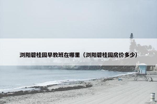 浏阳碧桂园早教班在哪里（浏阳碧桂园房价多少）