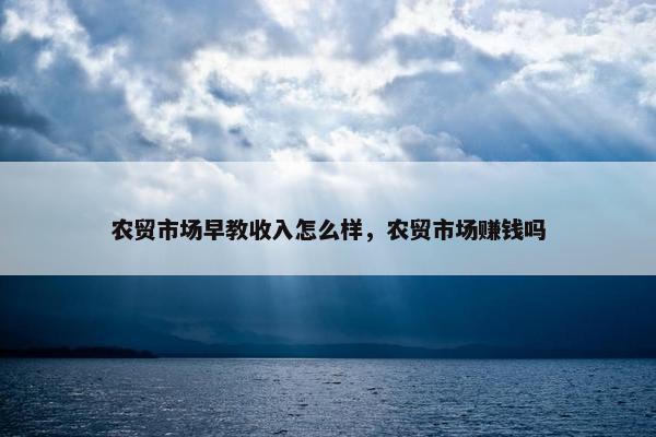 农贸市场早教收入怎么样，农贸市场赚钱吗