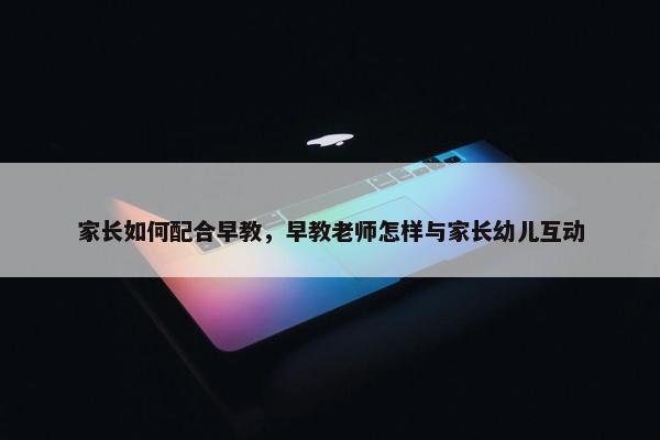 家长如何配合早教，早教老师怎样与家长幼儿互动