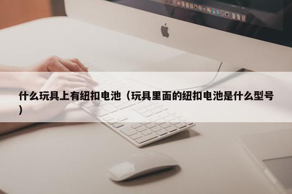 什么玩具上有纽扣电池（玩具里面的纽扣电池是什么型号）