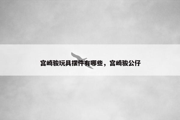 宫崎骏玩具摆件有哪些，宫崎骏公仔