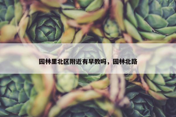 园林里北区附近有早教吗，园林北路