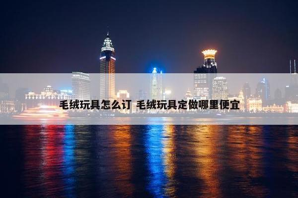 毛绒玩具怎么订 毛绒玩具定做哪里便宜