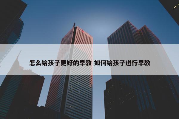 怎么给孩子更好的早教 如何给孩子进行早教