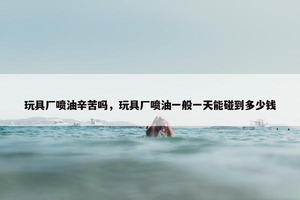 玩具厂喷油辛苦吗，玩具厂喷油一般一天能碰到多少钱