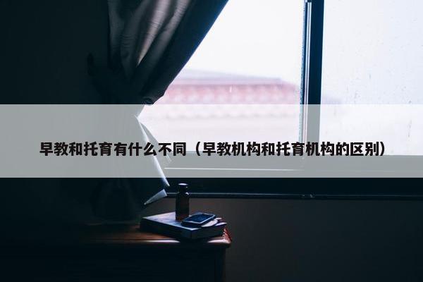 早教和托育有什么不同（早教机构和托育机构的区别）