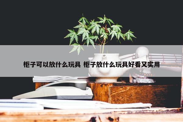 柜子可以放什么玩具 柜子放什么玩具好看又实用