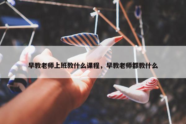 早教老师上班教什么课程，早教老师都教什么