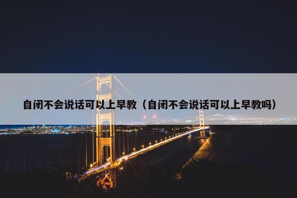 自闭不会说话可以上早教（自闭不会说话可以上早教吗）