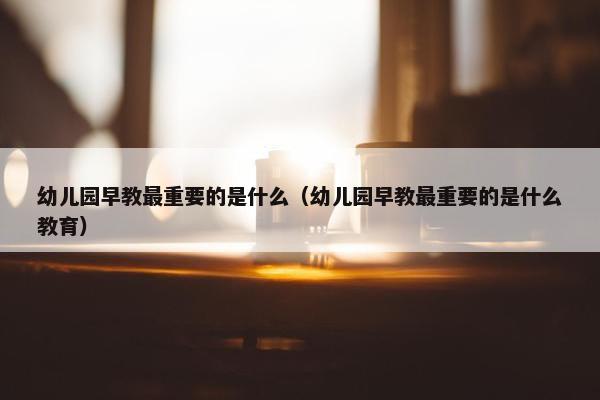 幼儿园早教最重要的是什么（幼儿园早教最重要的是什么教育）