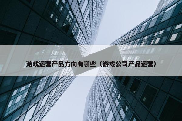 游戏运营产品方向有哪些（游戏公司产品运营）