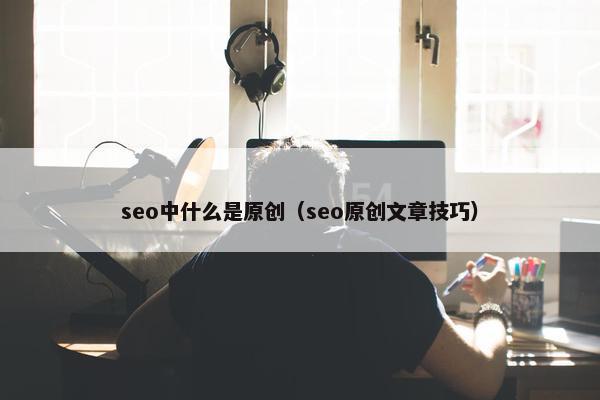 seo中什么是原创（seo原创文章技巧）