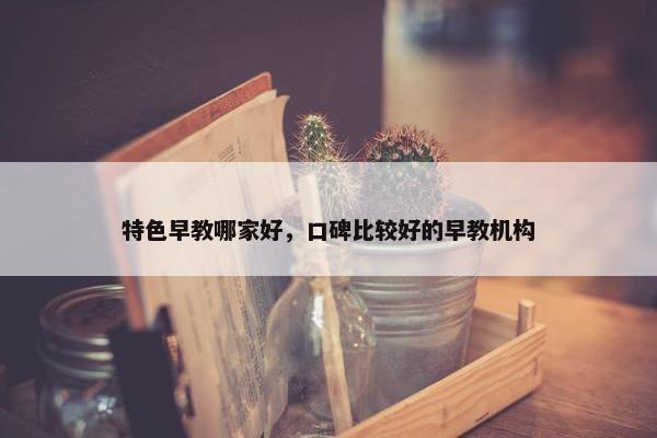 特色早教哪家好，口碑比较好的早教机构