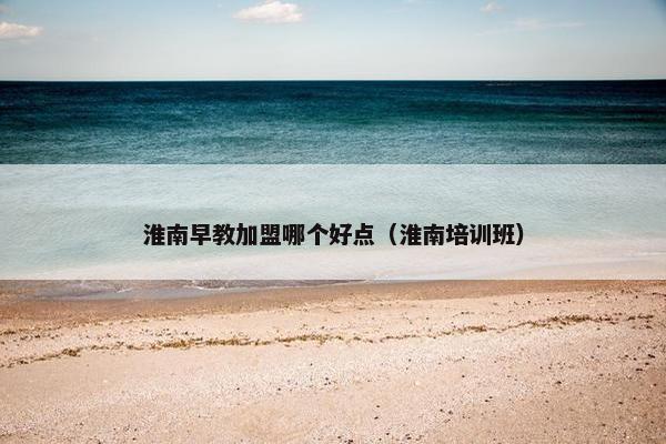 淮南早教加盟哪个好点（淮南培训班）