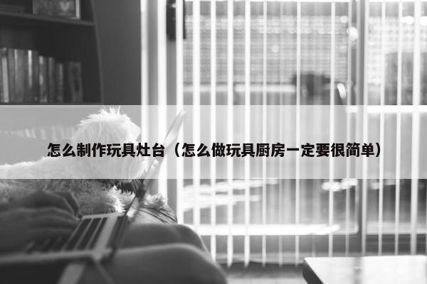 怎么制作玩具灶台（怎么做玩具厨房一定要很简单）